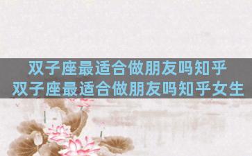 双子座最适合做朋友吗知乎 双子座最适合做朋友吗知乎女生